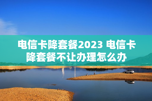 电信卡降套餐2023 电信卡降套餐不让办理怎么办