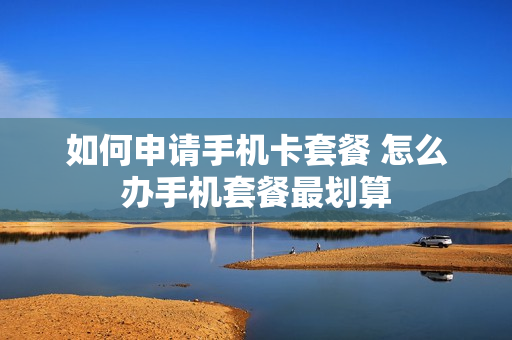 如何申请手机卡套餐 怎么办手机套餐最划算
