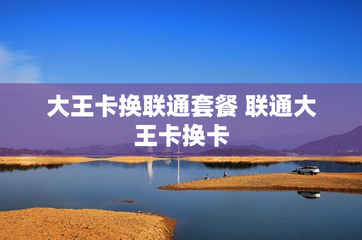 大王卡换联通套餐 联通大王卡换卡