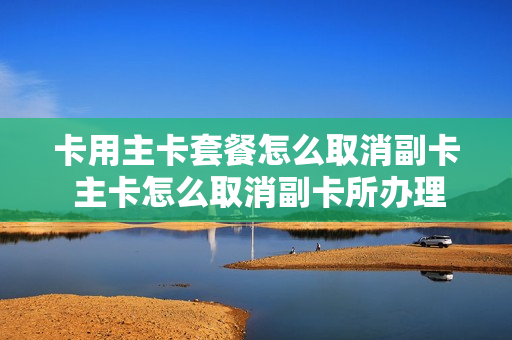 卡用主卡套餐怎么取消副卡 主卡怎么取消副卡所办理的业务
