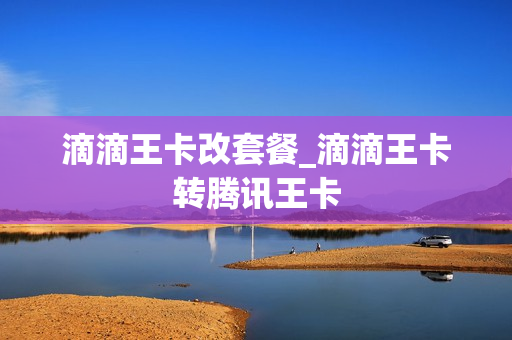 滴滴王卡改套餐_滴滴王卡转腾讯王卡