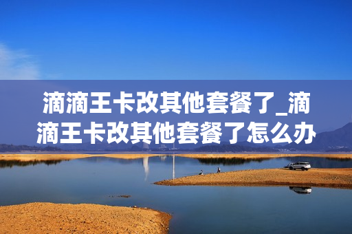 滴滴王卡改其他套餐了_滴滴王卡改其他套餐了怎么办