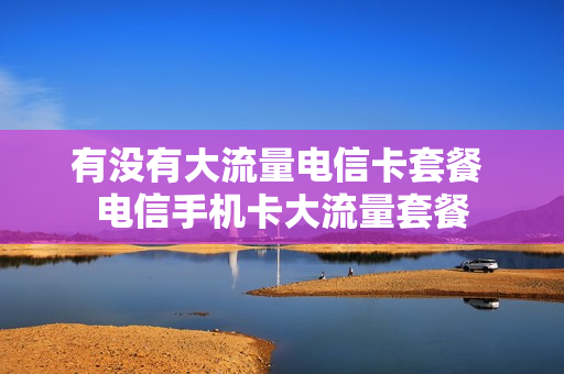 有没有大流量电信卡套餐 电信手机卡大流量套餐
