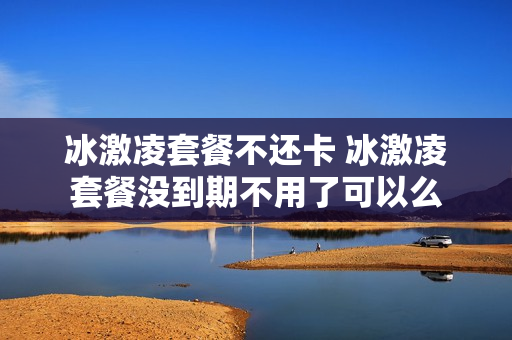 冰激凌套餐不还卡 冰激凌套餐没到期不用了可以么