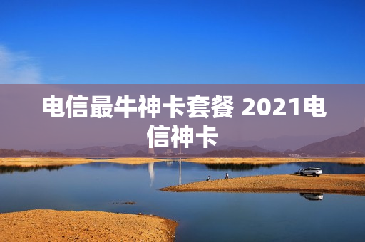 电信最牛神卡套餐 2021电信神卡