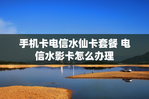 手机卡电信水仙卡套餐 电信水影卡怎么办理