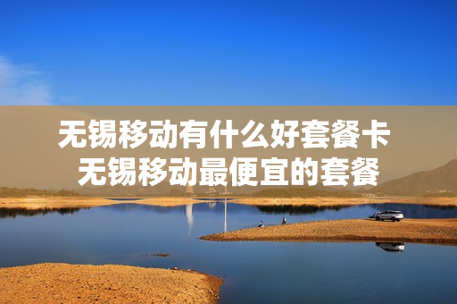 无锡移动有什么好套餐卡 无锡移动最便宜的套餐