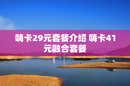 嗨卡29元套餐介绍 嗨卡41元融合套餐