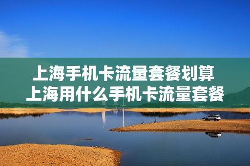 上海手机卡流量套餐划算 上海用什么手机卡流量套餐