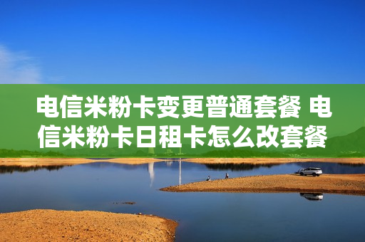 电信米粉卡变更普通套餐 电信米粉卡日租卡怎么改套餐