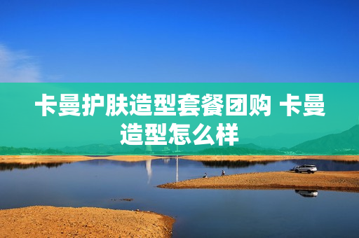 卡曼护肤造型套餐团购 卡曼造型怎么样