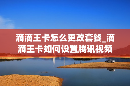 滴滴王卡怎么更改套餐_滴滴王卡如何设置腾讯视频