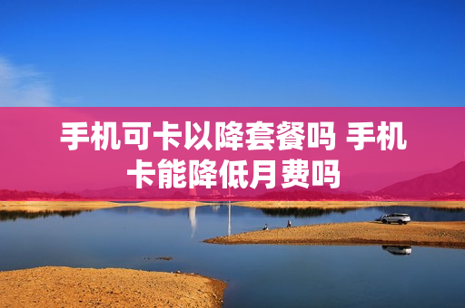 手机可卡以降套餐吗 手机卡能降低月费吗
