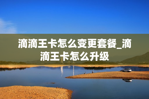 滴滴王卡怎么变更套餐_滴滴王卡怎么升级