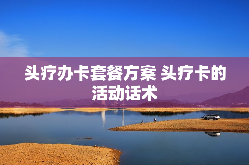 头疗办卡套餐方案 头疗卡的活动话术