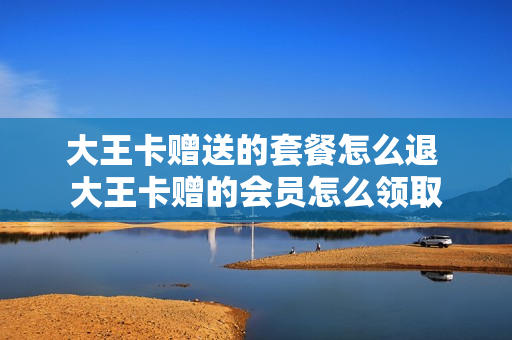 大王卡赠送的套餐怎么退 大王卡赠的会员怎么领取