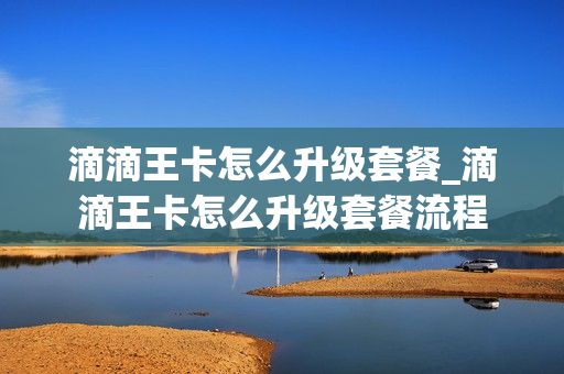 滴滴王卡怎么升级套餐_滴滴王卡怎么升级套餐流程