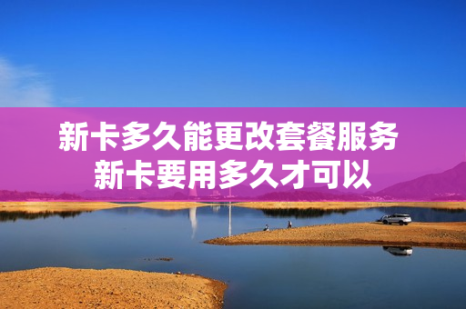 新卡多久能更改套餐服务 新卡要用多久才可以