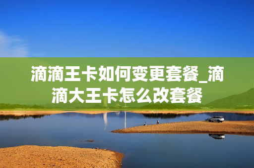 滴滴王卡如何变更套餐_滴滴大王卡怎么改套餐