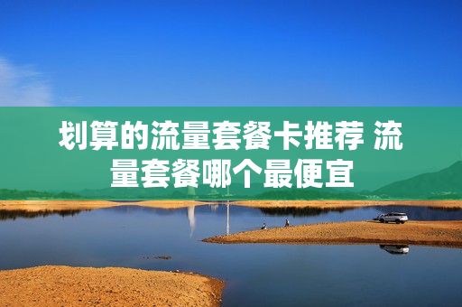 划算的流量套餐卡推荐 流量套餐哪个最便宜