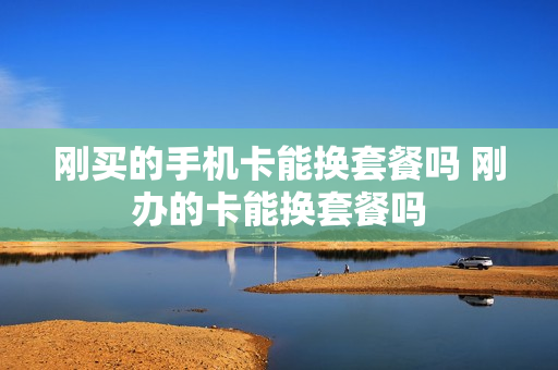 刚买的手机卡能换套餐吗 刚办的卡能换套餐吗