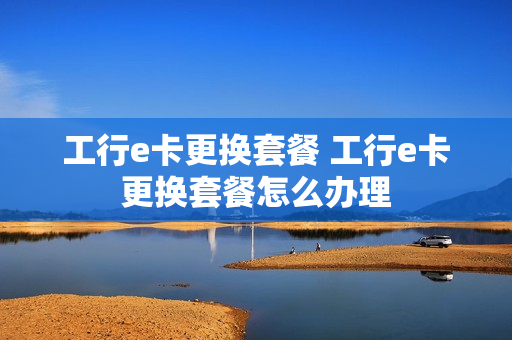 工行e卡更换套餐 工行e卡更换套餐怎么办理