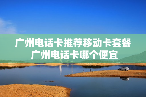 广州电话卡推荐移动卡套餐 广州电话卡哪个便宜