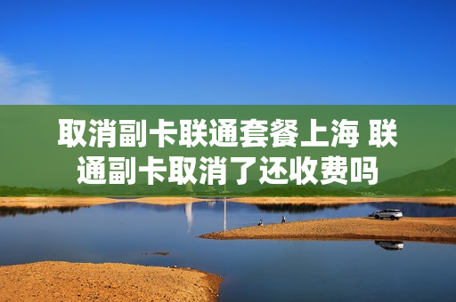 取消副卡联通套餐上海 联通副卡取消了还收费吗