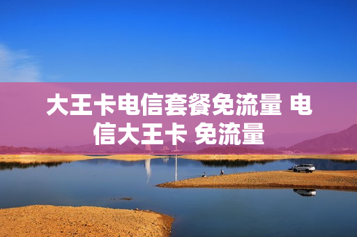 大王卡电信套餐免流量 电信大王卡 免流量