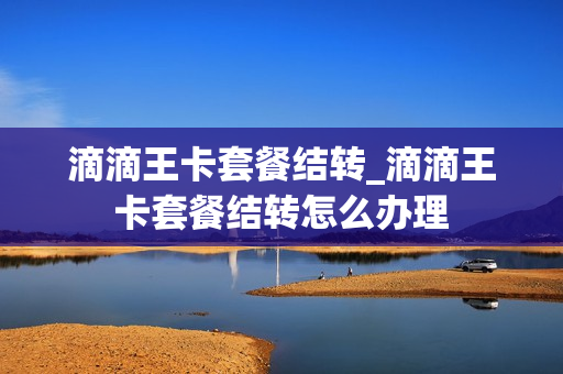 滴滴王卡套餐结转_滴滴王卡套餐结转怎么办理