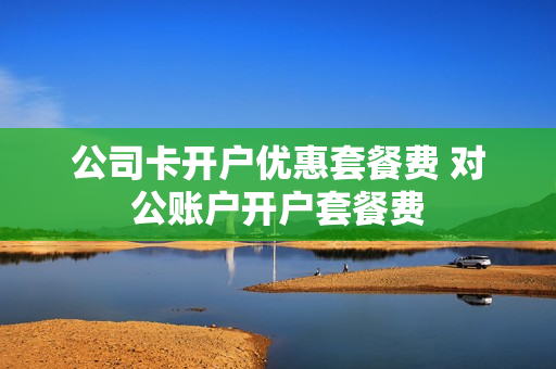 公司卡开户优惠套餐费 对公账户开户套餐费