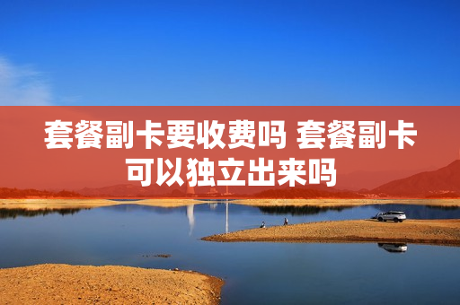套餐副卡要收费吗 套餐副卡可以独立出来吗