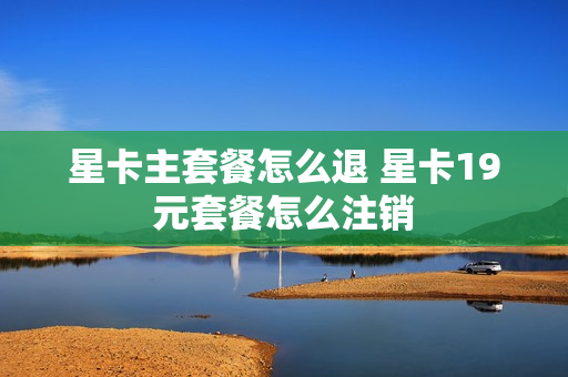星卡主套餐怎么退 星卡19元套餐怎么注销