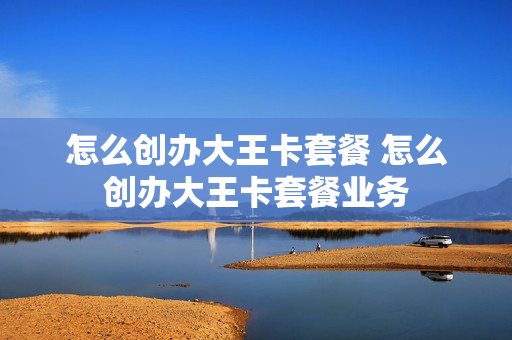 怎么创办大王卡套餐 怎么创办大王卡套餐业务