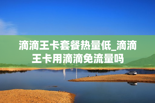 滴滴王卡套餐热量低_滴滴王卡用滴滴免流量吗