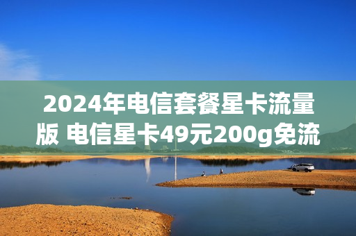 2024年电信套餐星卡流量版 电信星卡49元200g免流范围