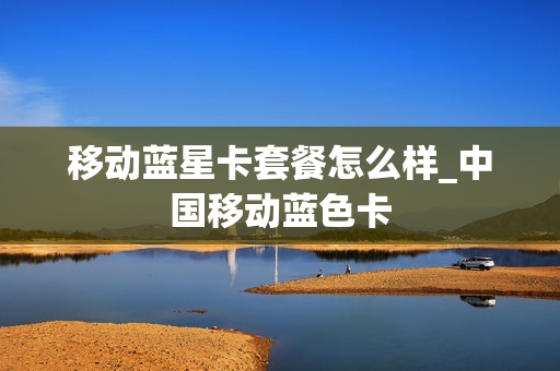 移动蓝星卡套餐怎么样_中国移动蓝色卡