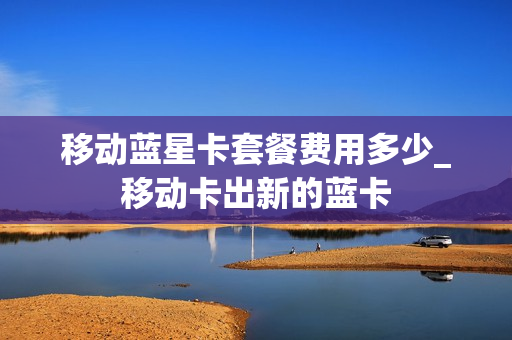 移动蓝星卡套餐费用多少_移动卡出新的蓝卡
