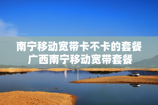 南宁移动宽带卡不卡的套餐 广西南宁移动宽带套餐
