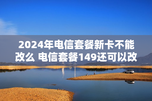2024年电信套餐新卡不能改么 电信套餐149还可以改便宜点吗