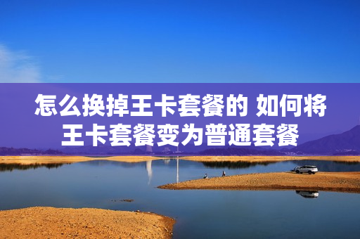 怎么换掉王卡套餐的 如何将王卡套餐变为普通套餐