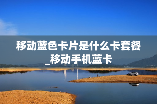 移动蓝色卡片是什么卡套餐_移动手机蓝卡