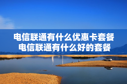 电信联通有什么优惠卡套餐 电信联通有什么好的套餐