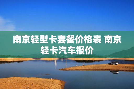 南京轻型卡套餐价格表 南京轻卡汽车报价