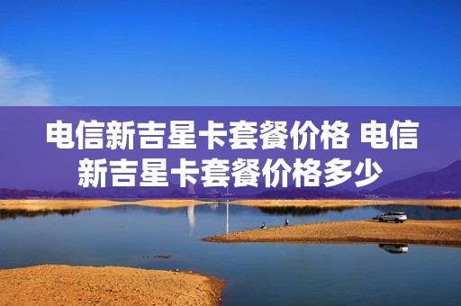 电信新吉星卡套餐价格 电信新吉星卡套餐价格多少