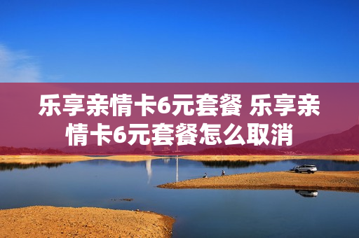 乐享亲情卡6元套餐 乐享亲情卡6元套餐怎么取消