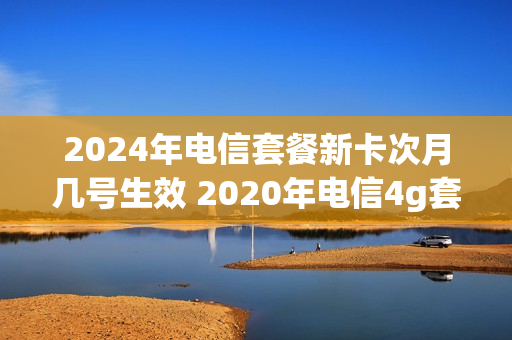 2024年电信套餐新卡次月几号生效 2020年电信4g套餐