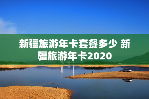 新疆旅游年卡套餐多少 新疆旅游年卡2020