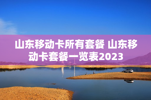 山东移动卡所有套餐 山东移动卡套餐一览表2023