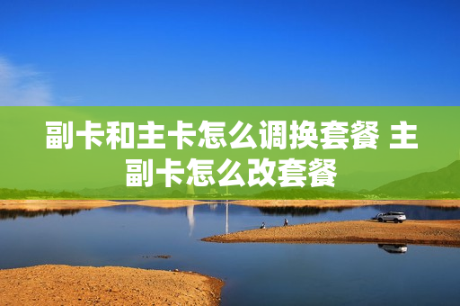 副卡和主卡怎么调换套餐 主副卡怎么改套餐